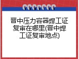 晋中压力容器焊工证复审在哪里(晋中焊工证复审地点)