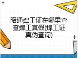 昭通焊工证在哪里查查焊工真假(焊工证真伪查询)