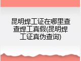 昆明焊工证在哪里查查焊工真假(昆明焊工证真伪查询)