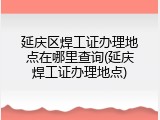 延庆区焊工证办理地点在哪里查询(延庆焊工证办理地点)