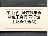 丽江焊工证在哪里查查焊工真假(丽江焊工证真伪查询)