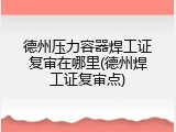 德州压力容器焊工证复审在哪里(德州焊工证复审点)
