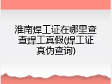 淮南焊工证在哪里查查焊工真假(焊工证真伪查询)