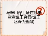 马鞍山焊工证在哪里查查焊工真假(焊工证真伪查询)