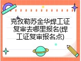克孜勒苏金华焊工证复审去哪里报名(焊工证复审报名点)