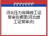 河北压力容器焊工证复审在哪里(河北焊工证复审点)