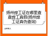 扬州焊工证在哪里查查焊工真假(扬州焊工证真伪查询)
