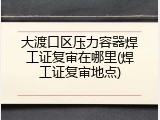 大渡口区压力容器焊工证复审在哪里(焊工证复审地点)