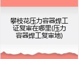 攀枝花压力容器焊工证复审在哪里(压力容器焊工复审地)