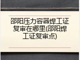 邵阳压力容器焊工证复审在哪里(邵阳焊工证复审点)