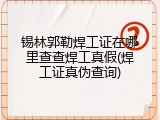 锡林郭勒焊工证在哪里查查焊工真假(焊工证真伪查询)