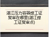 湛江压力容器焊工证复审在哪里(湛江焊工证复审点)