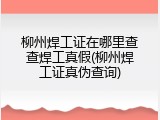 柳州焊工证在哪里查查焊工真假(柳州焊工证真伪查询)