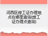 河西区焊工证办理地点在哪里查询(焊工证办理点查询)