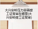 大兴安岭压力容器焊工证复审在哪里(大兴安岭焊工证复审)