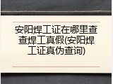 安阳焊工证在哪里查查焊工真假(安阳焊工证真伪查询)