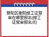 普陀区衡阳焊工证复审在哪里报名(焊工证复审报名点)