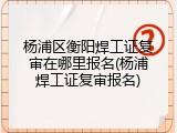 杨浦区衡阳焊工证复审在哪里报名(杨浦焊工证复审报名)