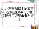 北京衡阳焊工证复审在哪里报名(北京衡阳焊工证复审报名点)