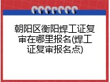 朝阳区衡阳焊工证复审在哪里报名(焊工证复审报名点)