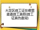 大足区焊工证在哪里查查焊工真假(焊工证真伪查询)