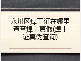 永川区焊工证在哪里查查焊工真假(焊工证真伪查询)