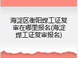 海淀区衡阳焊工证复审在哪里报名(海淀焊工证复审报名)