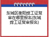 东城区衡阳焊工证复审在哪里报名(东城焊工证复审报名)