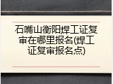 石嘴山衡阳焊工证复审在哪里报名(焊工证复审报名点)