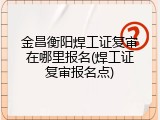 金昌衡阳焊工证复审在哪里报名(焊工证复审报名点)