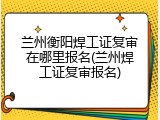 兰州衡阳焊工证复审在哪里报名(兰州焊工证复审报名)