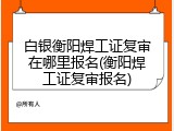 白银衡阳焊工证复审在哪里报名(衡阳焊工证复审报名)