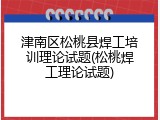 津南区松桃县焊工培训理论试题(松桃焊工理论试题)