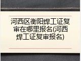 河西区衡阳焊工证复审在哪里报名(河西焊工证复审报名)