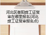 河北区衡阳焊工证复审在哪里报名(河北焊工证复审报名点)