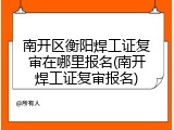 南开区衡阳焊工证复审在哪里报名(南开焊工证复审报名)