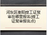 河东区衡阳焊工证复审在哪里报名(焊工证复审报名点)