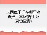 大同焊工证在哪里查查焊工真假(焊工证真伪查询)