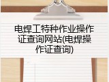 电焊工特种作业操作证查询网站(电焊操作证查询)
