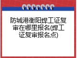 防城港衡阳焊工证复审在哪里报名(焊工证复审报名点)