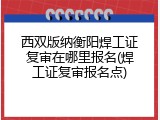 西双版纳衡阳焊工证复审在哪里报名(焊工证复审报名点)