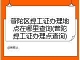 普陀区焊工证办理地点在哪里查询(普陀焊工证办理点查询)