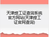 天津焊工证查询系统官方网站(天津焊工证官网查询)