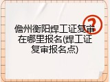 儋州衡阳焊工证复审在哪里报名(焊工证复审报名点)