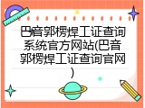 巴音郭楞焊工证查询系统官方网站(巴音郭楞焊工证查询官网)