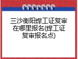 三沙衡阳焊工证复审在哪里报名(焊工证复审报名点)