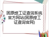 固原焊工证查询系统官方网站(固原焊工证查询官网)