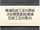 黄浦区焊工证办理地点在哪里查询(黄浦区焊工证办理点)