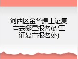 河西区金华焊工证复审去哪里报名(焊工证复审报名处)