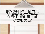 韶关衡阳焊工证复审在哪里报名(焊工证复审报名点)